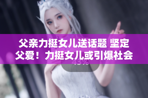 父親力挺女兒送話題 堅定父愛！力挺女兒或引爆社會熱議