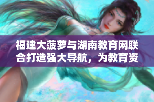 福建大菠蘿與湖南教育網(wǎng)聯(lián)合打造強(qiáng)大導(dǎo)航，為教育資源提供便捷引導(dǎo)