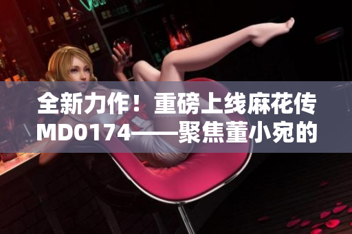 全新力作！重磅上線(xiàn)麻花傳MD0174——聚焦董小宛的故事