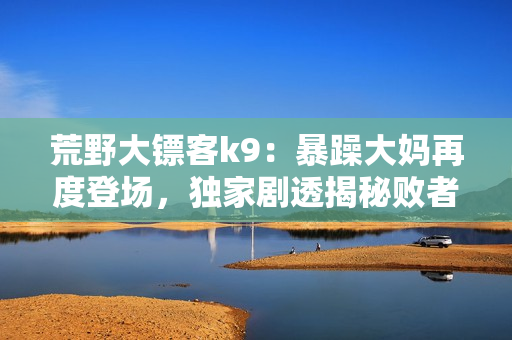 荒野大鏢客k9：暴躁大媽再度登場，獨家劇透揭秘敗者勝者可不一定！