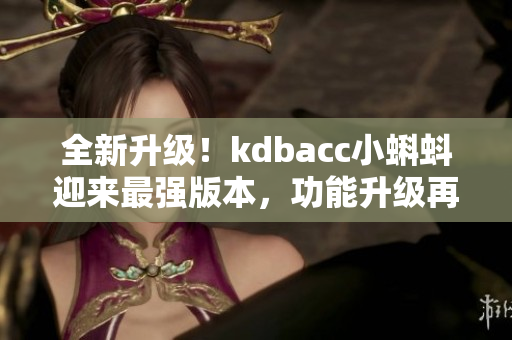 全新升級！kdbacc小蝌蚪迎來最強版本，功能升級再添新亮點