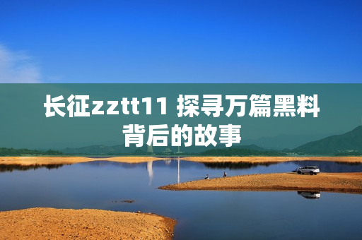 長(zhǎng)征zztt11 探尋萬(wàn)篇黑料背后的故事