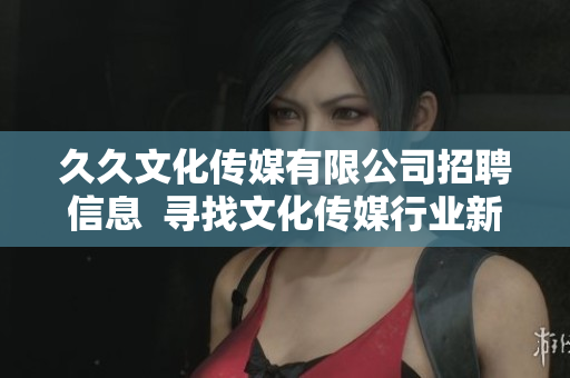 久久文化傳媒有限公司招聘信息  尋找文化傳媒行業(yè)新人才  職位多、待遇優(yōu)、發(fā)展空間大