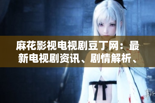 麻花影視電視劇豆丁網(wǎng)：最新電視劇資訊、劇情解析、明星訪談一網(wǎng)打盡