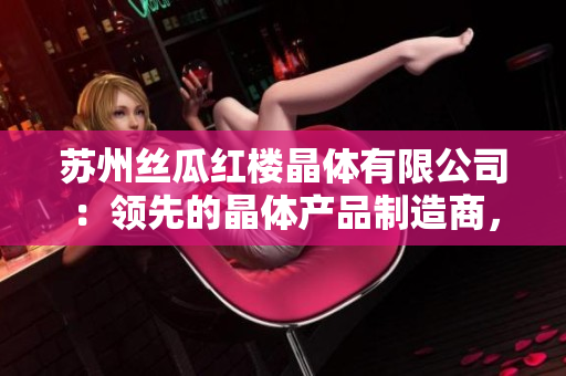蘇州絲瓜紅樓晶體有限公司：領(lǐng)先的晶體產(chǎn)品制造商，專注于創(chuàng)新技術(shù)與高質(zhì)量產(chǎn)品的研發(fā)與生產(chǎn)