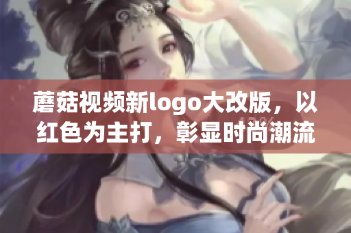 蘑菇視頻新logo大改版，以紅色為主打，彰顯時(shí)尚潮流力量