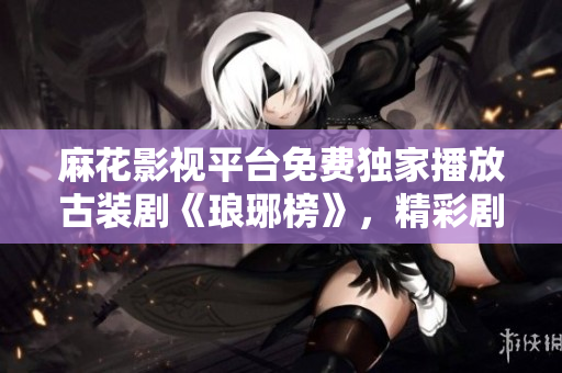 麻花影視平臺(tái)免費(fèi)獨(dú)家播放古裝劇《瑯琊榜》，精彩劇情盡收眼底