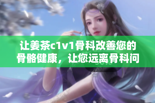 讓姜茶c1v1骨科改善您的骨骼健康，讓您遠(yuǎn)離骨科問題