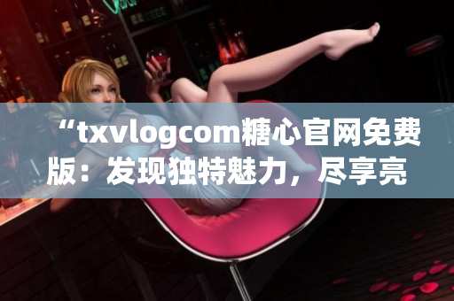 “txvlogcom糖心官網(wǎng)免費(fèi)版：發(fā)現(xiàn)獨(dú)特魅力，盡享亮點(diǎn)魔力”