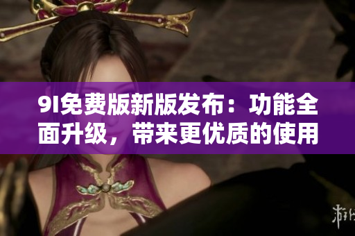9I免費(fèi)版新版發(fā)布：功能全面升級(jí)，帶來(lái)更優(yōu)質(zhì)的使用體驗(yàn)