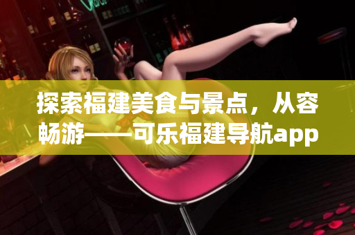 探索福建美食與景點(diǎn)，從容暢游——可樂(lè)福建導(dǎo)航app功能全面介紹