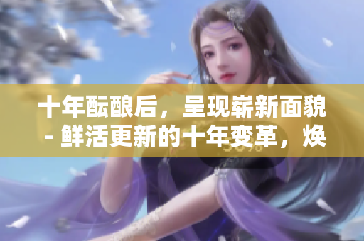 十年醞釀后，呈現(xiàn)嶄新面貌 - 鮮活更新的十年變革，煥發(fā)勃勃生機(jī)