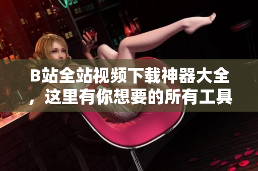 B站全站視頻下載神器大全，這里有你想要的所有工具
