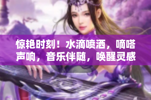 驚艷時(shí)刻！水滴噴灑，嘀嗒聲響，音樂(lè)伴隨，喚醒靈感