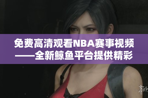 免費高清觀看NBA賽事視頻——全新鯨魚平臺提供精彩瞬間