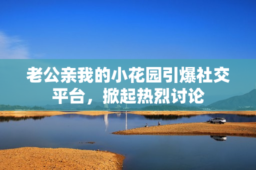 老公親我的小花園引爆社交平臺，掀起熱烈討論