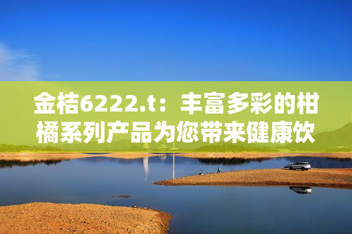 金桔6222.t：豐富多彩的柑橘系列產(chǎn)品為您帶來健康飲食新體驗(yàn)