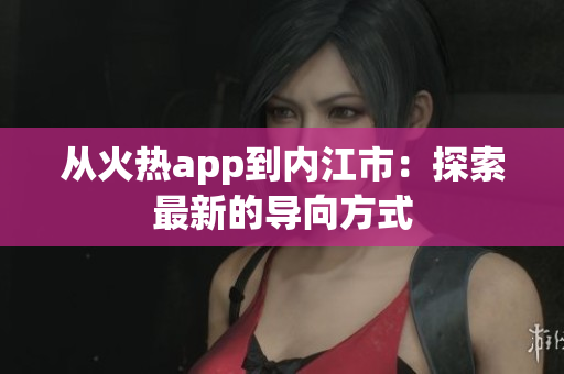 從火熱app到內(nèi)江市：探索最新的導向方式