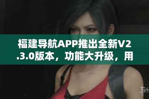 福建導航APP推出全新V2.3.0版本，功能大升級，用戶體驗更加智能便捷