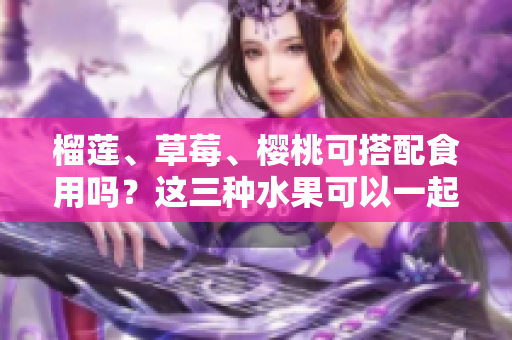 榴蓮、草莓、櫻桃可搭配食用嗎？這三種水果可以一起享用嗎？ - 一網(wǎng)打盡！