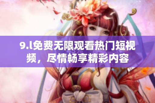9.l免費(fèi)無限觀看熱門短視頻，盡情暢享精彩內(nèi)容