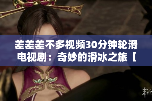 差差差不多視頻30分鐘輪滑電視?。浩婷畹幕谩揪蕰r(shí)刻盤點(diǎn)】