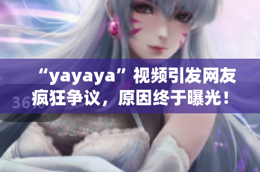 “yayaya”視頻引發(fā)網(wǎng)友瘋狂爭議，原因終于曝光！一起來看看吧