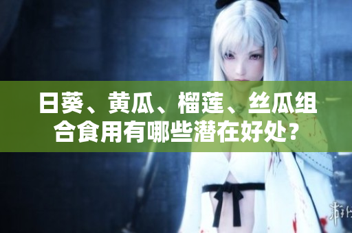 日葵、黃瓜、榴蓮、絲瓜組合食用有哪些潛在好處？