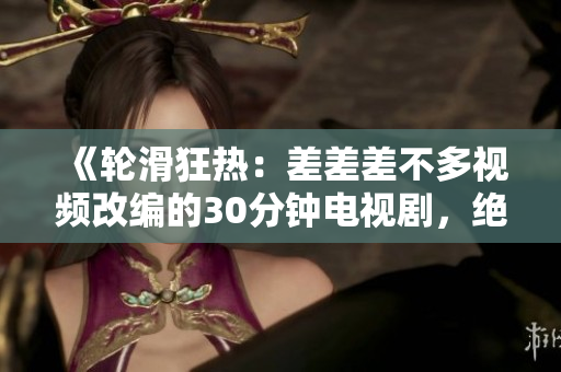 《輪滑狂熱：差差差不多視頻改編的30分鐘電視劇，絕對吸引你的眼球！》