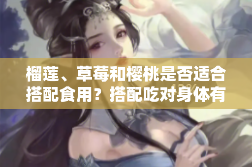 榴蓮、草莓和櫻桃是否適合搭配食用？搭配吃對(duì)身體有益嗎？
