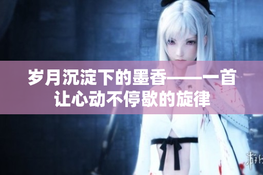 歲月沉淀下的墨香——一首讓心動不停歇的旋律