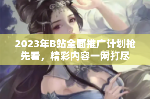 2023年B站全面推廣計(jì)劃搶先看，精彩內(nèi)容一網(wǎng)打盡
