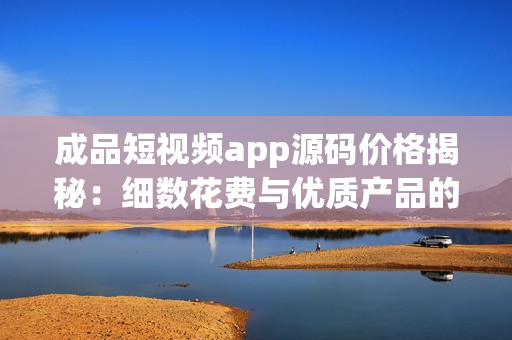 成品短視頻app源碼價(jià)格揭秘：細(xì)數(shù)花費(fèi)與優(yōu)質(zhì)產(chǎn)品的匹配度