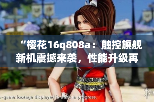 “櫻花16q808a：觸控旗艦新機震撼來襲，性能升級再創(chuàng)高峰！”
