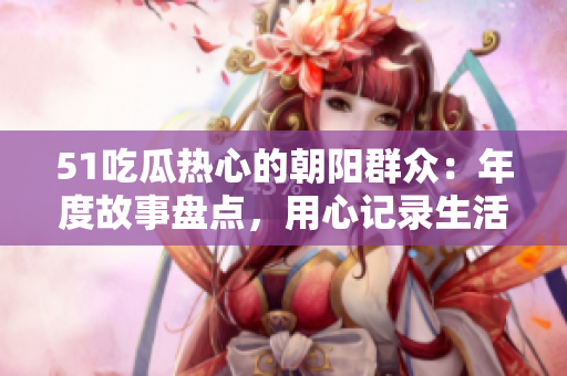 51吃瓜熱心的朝陽群眾：年度故事盤點(diǎn)，用心記錄生活點(diǎn)滴