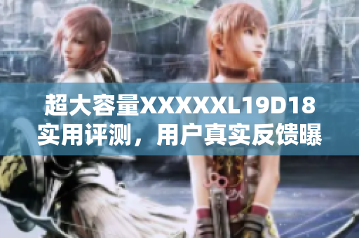 超大容量XXXXXL19D18實(shí)用評(píng)測(cè)，用戶真實(shí)反饋曝光