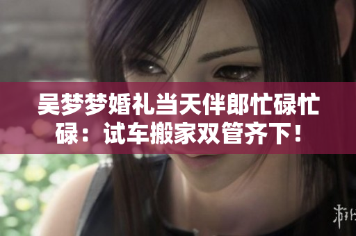 吳夢(mèng)夢(mèng)婚禮當(dāng)天伴郎忙碌忙碌：試車搬家雙管齊下！