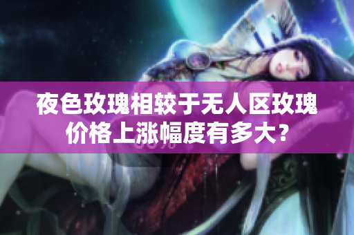 夜色玫瑰相較于無人區(qū)玫瑰價(jià)格上漲幅度有多大？