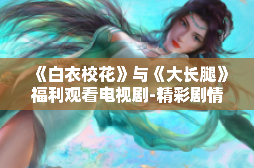 《白衣?；ā放c《大長(zhǎng)腿》福利觀看電視劇-精彩劇情免費(fèi)在線觀看