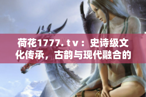 荷花1777. tⅴ：史詩級文化傳承，古韻與現(xiàn)代融合的奇跡