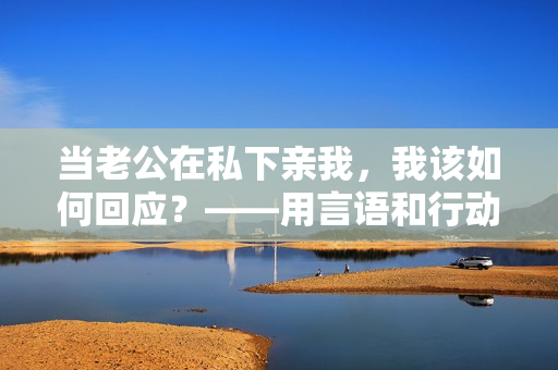 當(dāng)老公在私下親我，我該如何回應(yīng)？——用言語(yǔ)和行動(dòng)展現(xiàn)真誠(chéng)的回應(yīng)