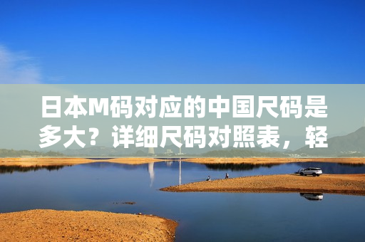 日本M碼對應(yīng)的中國尺碼是多大？詳細(xì)尺碼對照表，輕松幫你選對合身服裝