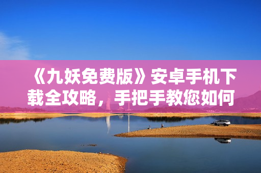 《九妖免費版》安卓手機下載全攻略，手把手教您如何免費獲取九妖游戲，轉(zhuǎn)轉(zhuǎn)樂享游戲新體驗