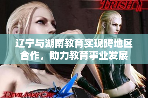 遼寧與湖南教育實現(xiàn)跨地區(qū)合作，助力教育事業(yè)發(fā)展