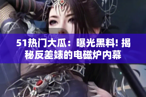 51熱門大瓜：曝光黑料! 揭秘反差婊的電磁爐內(nèi)幕