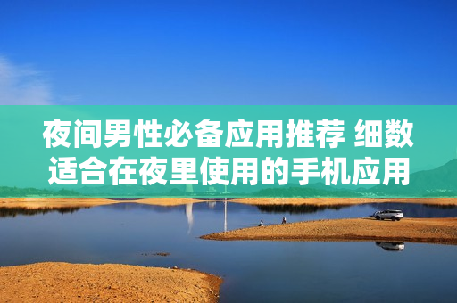 夜間男性必備應(yīng)用推薦 細數(shù)適合在夜里使用的手機應(yīng)用程序