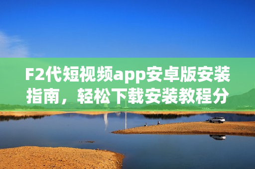 F2代短視頻app安卓版安裝指南，輕松下載安裝教程分享
