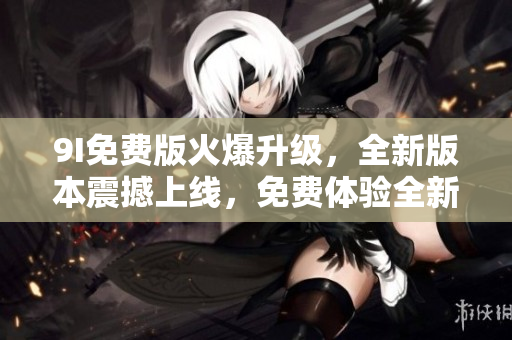 9I免費(fèi)版火爆升級(jí)，全新版本震撼上線，免費(fèi)體驗(yàn)全新功能！