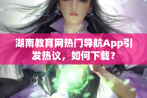 湖南教育網(wǎng)熱門導(dǎo)航App引發(fā)熱議，如何下載？