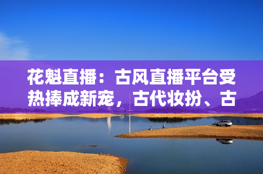 花魁直播：古風直播平臺受熱捧成新寵，古代妝扮、古典音樂在線引人入勝